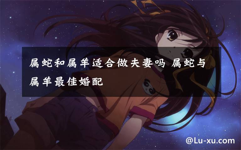 属蛇和属羊适合做夫妻吗 属蛇与属羊最佳婚配