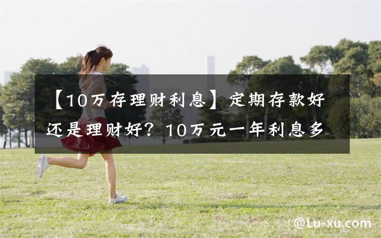 【10万存理财利息】定期存款好还是理财好?10万元一年利息多少?