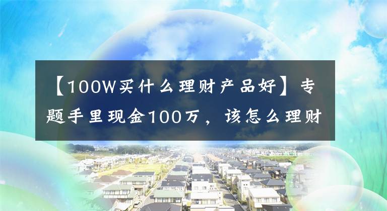 【100W买什么理财产品好】专题手里现金100万,该怎么理财?