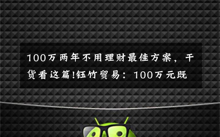100万两年不用理财最佳方案,干货看这篇!钰竹贸易:100万元既稳妥又能挣到钱的理财方式有哪些?