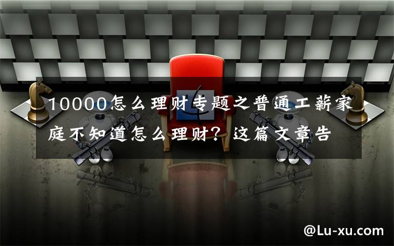 10000怎么理财专题之普通工薪家庭不知道怎么理财？这篇文章告诉你