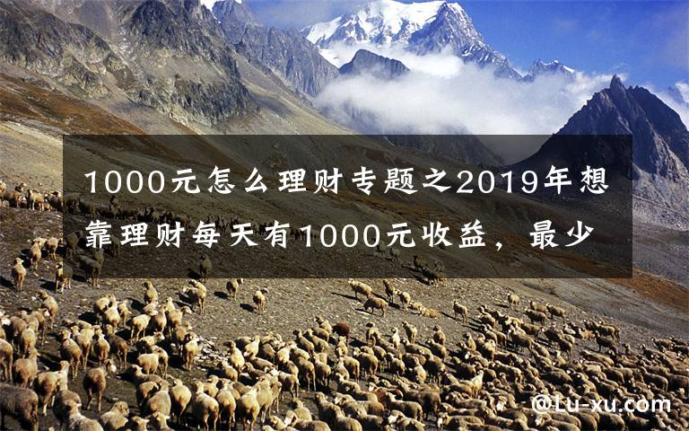 1000元怎么理财专题之2019年想靠理财每天有1000元收益，最少需要多少本金？