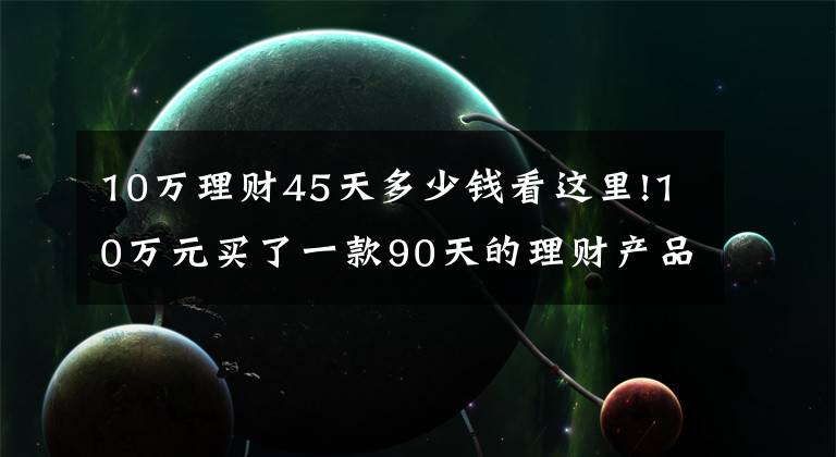 10万理财45天多少钱看这里!10万元买了一款90天的理财产品,利息亏了400多元,老年人要注意