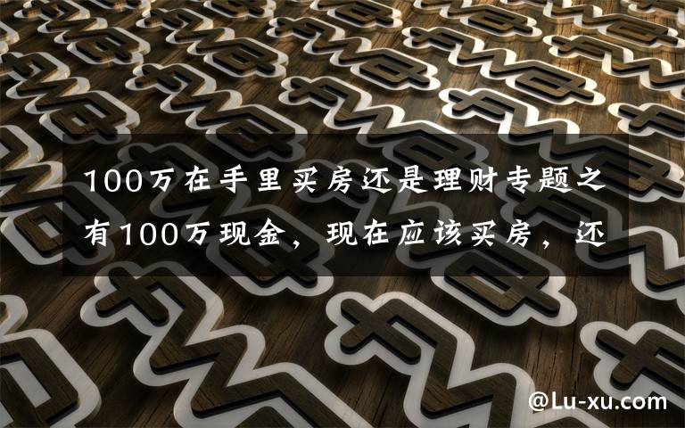 100万在手里买房还是理财专题之有100万现金,现在应该买房,还是放在银行存款吃利息?