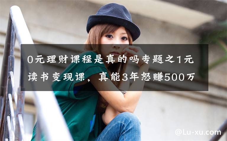 0元理财课程是真的吗专题之1元读书变现课,真能3年怒赚500万?记者替你试了试……