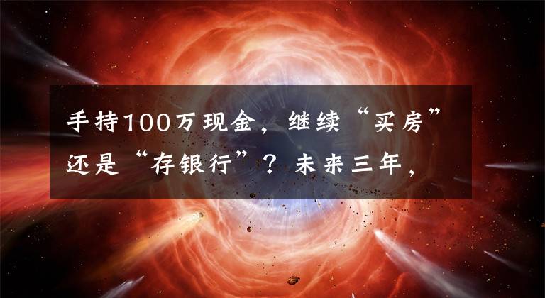 手持100万现金,继续“买房”还是“存银行”?未来三年,存银行