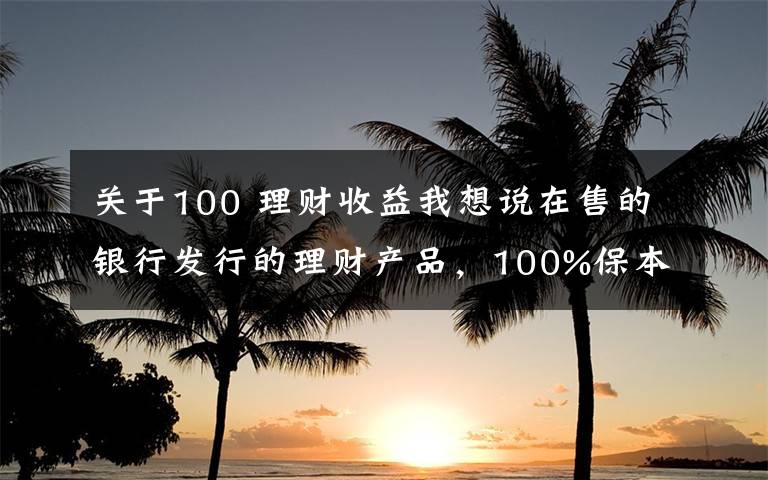 关于100 理财收益我想说在售的银行发行的理财产品，100%保本型，最高收益率可达4.25%