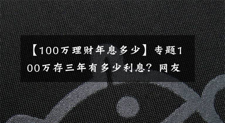 【100万理财年息多少】专题100万存三年有多少利息?网友:感觉在为银行“打工”