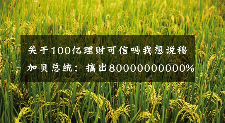 关于100亿理财可信吗我想说穆加贝总统：搞出80000000000%的通胀率，弄出面值100万亿的钞票