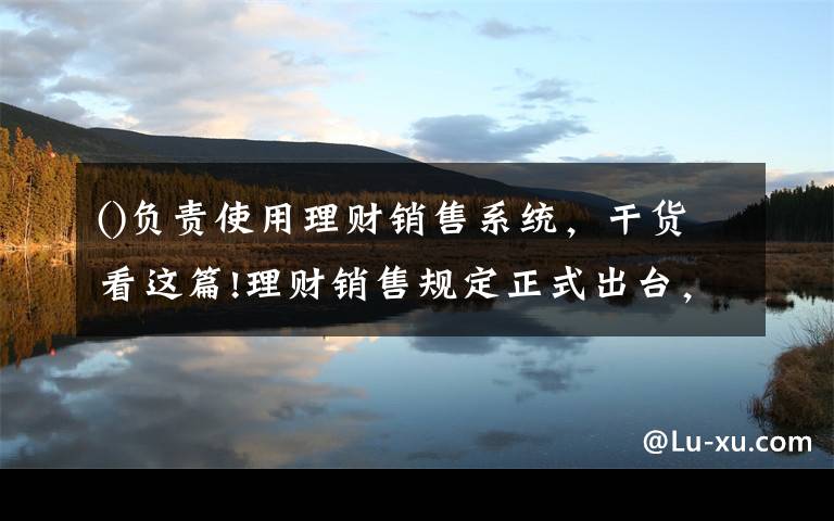 ()负责使用理财销售系统，干货看这篇!理财销售规定正式出台，相比意见稿有这些变化