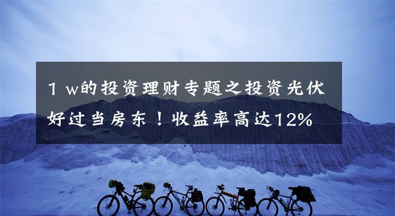1 w的投资理财专题之投资光伏好过当房东！收益率高达12%
