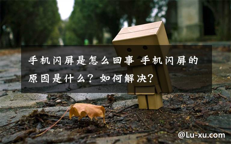 手机闪屏是怎么回事 手机闪屏的原因是什么?如何解决?