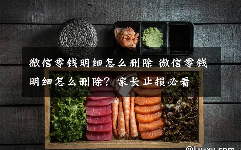 微信零钱明细怎么删除 微信零钱明细怎么删除?家长止损必看