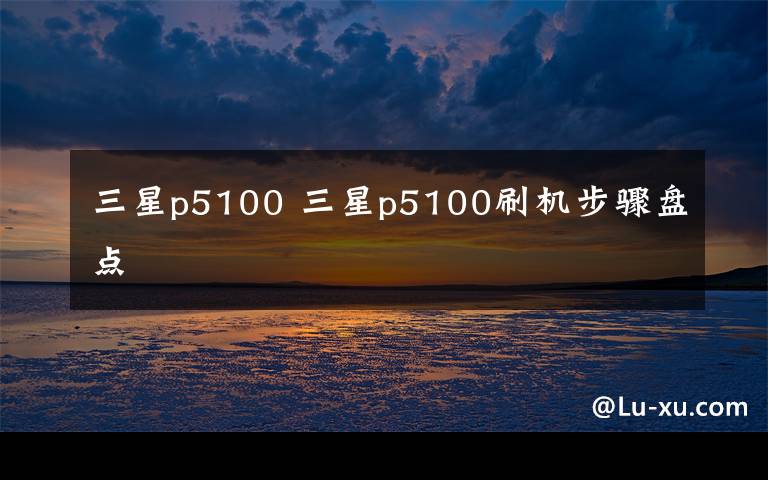 三星p5100 三星p5100刷机步骤盘点