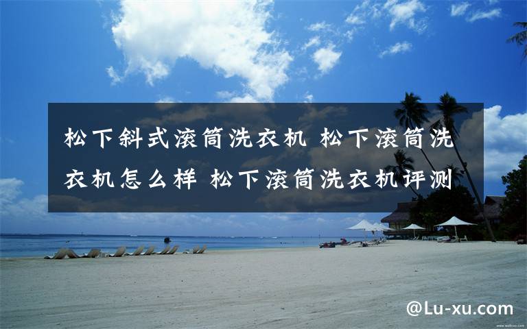 松下斜式滚筒洗衣机 松下滚筒洗衣机怎么样 松下滚筒洗衣机评测【详解】