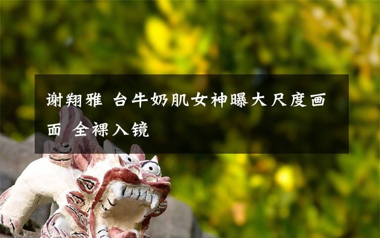 谢翔雅 台牛奶肌女神曝大尺度画面 全裸入镜