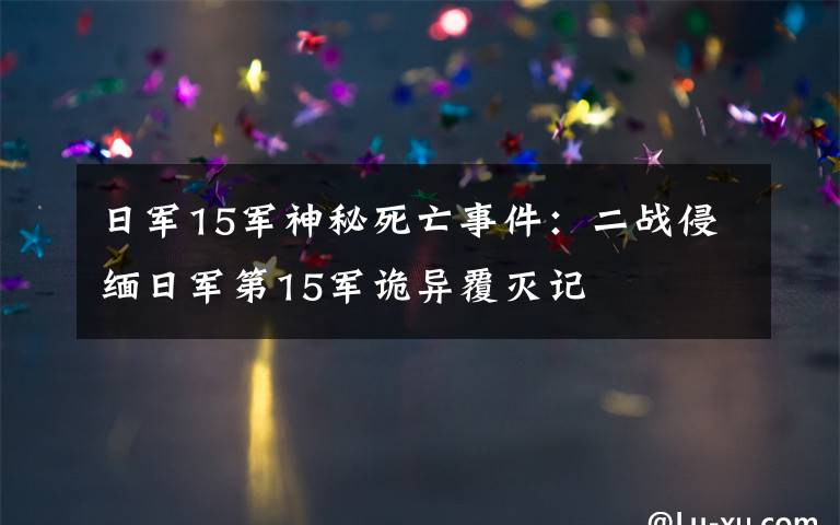 日军15军神秘死亡事件:二战侵缅日军第15军诡异覆灭记
