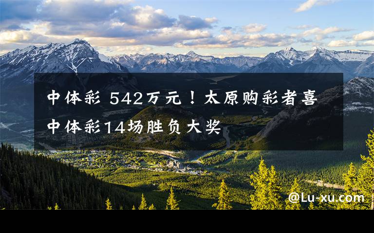 中体彩 542万元!太原购彩者喜中体彩14场胜负大奖