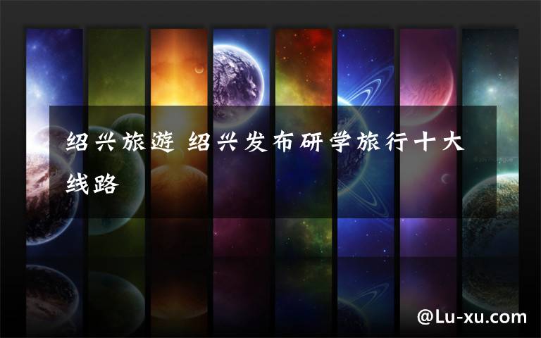 绍兴旅游 绍兴发布研学旅行十大线路