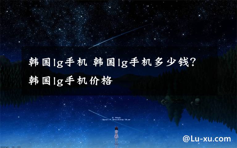 韩国lg手机 韩国lg手机多少钱?韩国lg手机价格