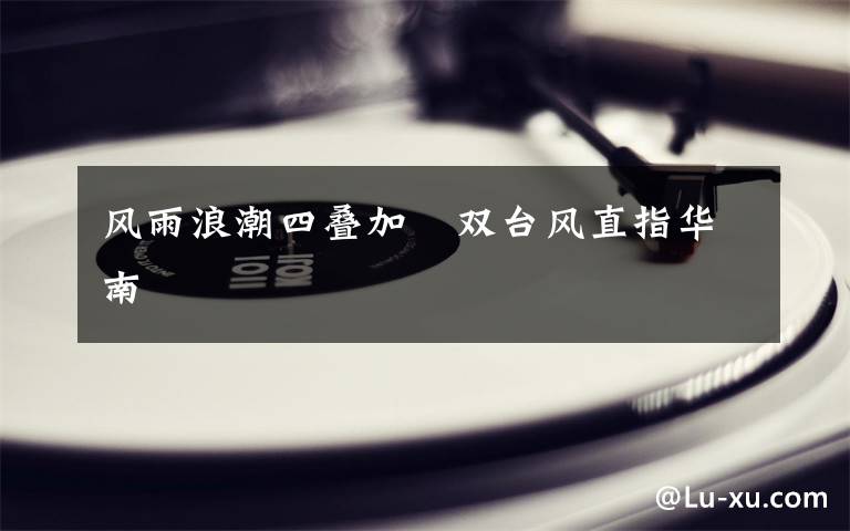 风雨浪潮四叠加 双台风直指华南