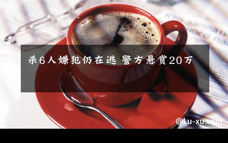 杀6人嫌犯仍在逃 警方悬赏20万