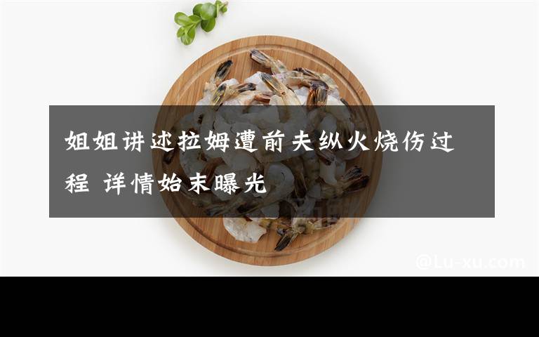 姐姐讲述拉姆遭前夫纵火烧伤过程 详情始末曝光