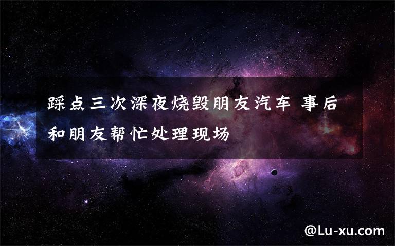 踩点三次深夜烧毁朋友汽车 事后和朋友帮忙处理现场