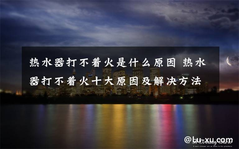 热水器打不着火是什么原因 热水器打不着火十大原因及解决方法【详解】