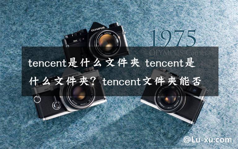 tencent是什么文件夹 tencent是什么文件夹?tencent文件夹能否删除?