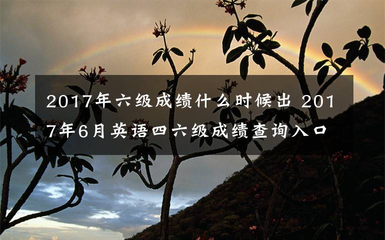 2017年六级成绩什么时候出 2017年6月英语四六级成绩查询入口 英语四六级成绩单发放领取时间