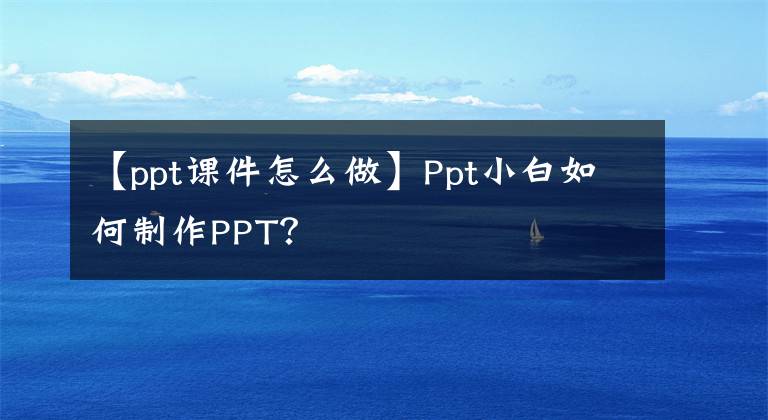 【ppt课件怎么做】Ppt小白如何制作PPT?