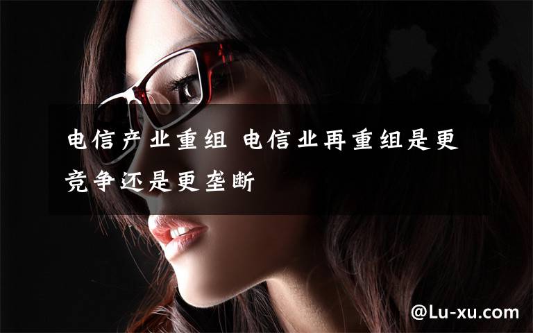 电信产业重组 电信业再重组是更竞争还是更垄断