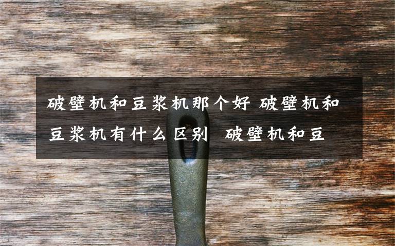 破壁机和豆浆机那个好 破壁机和豆浆机有什么区别  破壁机和豆浆机区别介绍【详解】