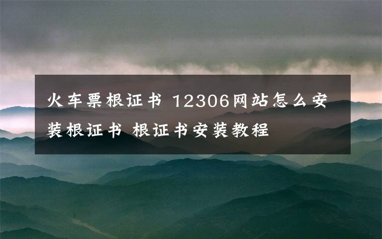 火车票根证书 12306网站怎么安装根证书 根证书安装教程