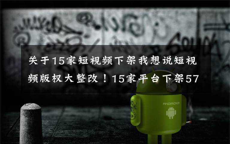 关于15家短视频下架我想说短视频版权大整改!15家平台下架57万部,行业迎来转折点