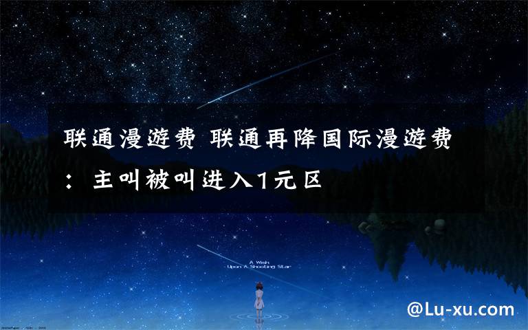 联通漫游费 联通再降国际漫游费:主叫被叫进入1元区