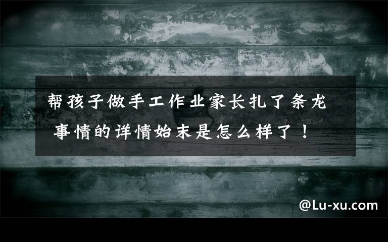 帮孩子做手工作业家长扎了条龙 事情的详情始末是怎么样了!