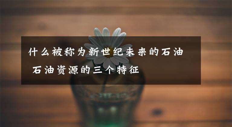 什么被称为新世纪未来的石油 石油资源的三个特征