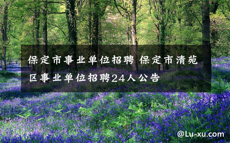 保定市事业单位招聘 保定市清苑区事业单位招聘24人公告