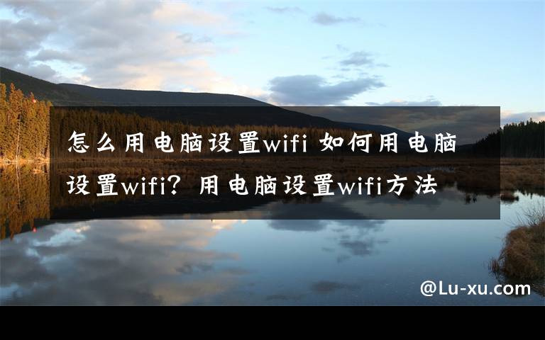 怎么用电脑设置wifi 如何用电脑设置wifi?用电脑设置wifi方法介绍