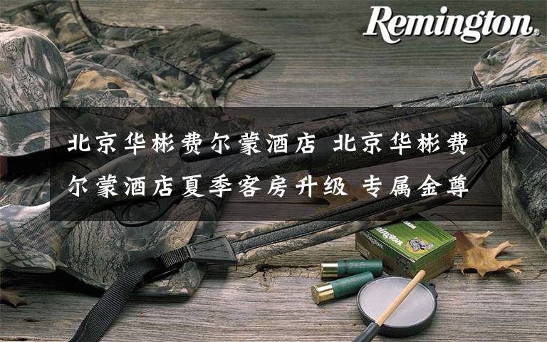 北京华彬费尔蒙酒店 北京华彬费尔蒙酒店夏季客房升级 专属金尊体验