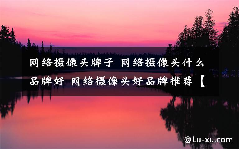 网络摄像头牌子 网络摄像头什么品牌好 网络摄像头好品牌推荐【详解】