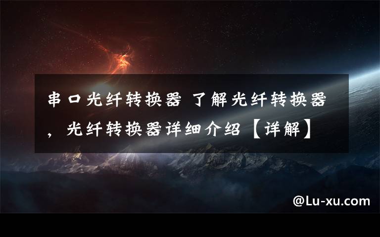串口光纤转换器 了解光纤转换器,光纤转换器详细介绍【详解】
