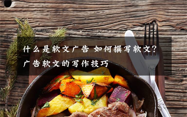 什么是软文广告 如何撰写软文?广告软文的写作技巧