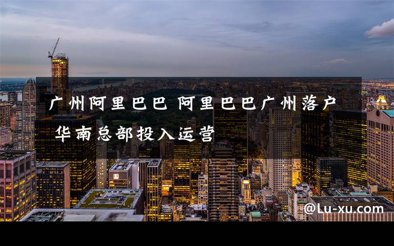 广州阿里巴巴 阿里巴巴广州落户 华南总部投入运营