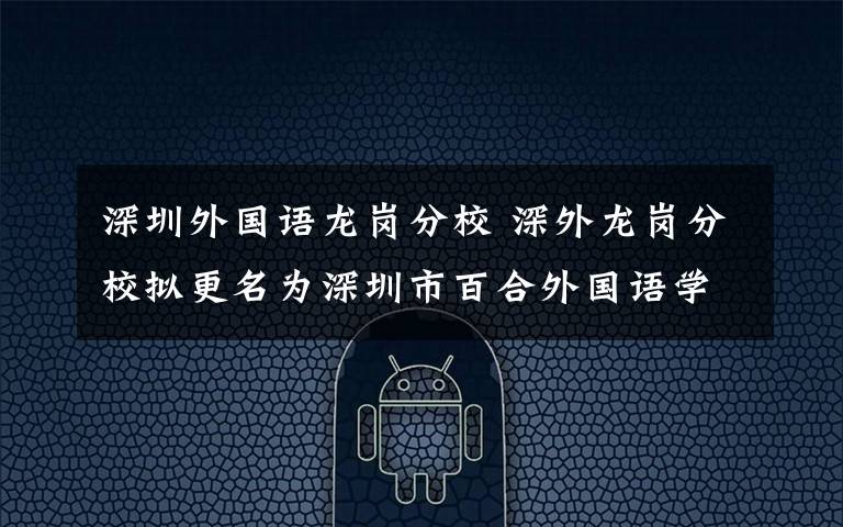 深圳外国语龙岗分校 深外龙岗分校拟更名为深圳市百合外国语学校