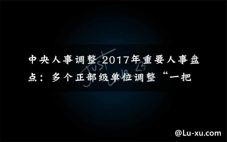 中央人事调整 2017年重要人事盘点:多个正部级单位调整“一把手”