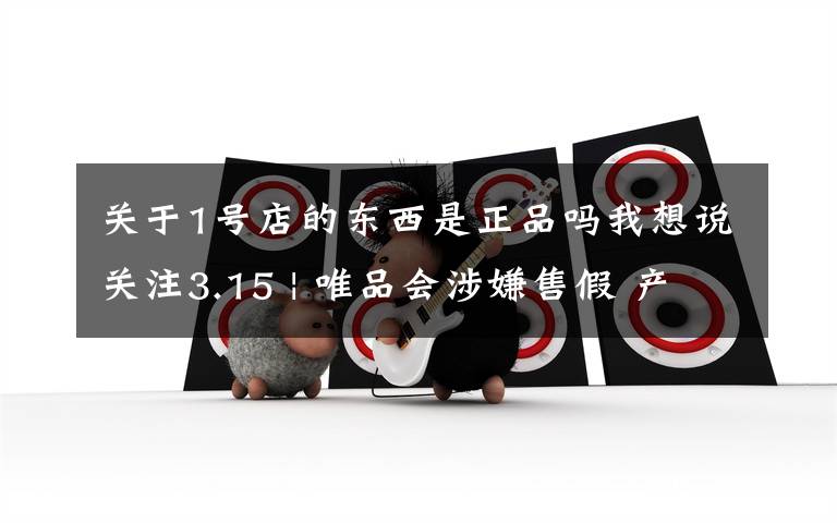 关于1号店的东西是正品吗我想说关注3.15 | 唯品会涉嫌售假 产品下架背后品控缺失之祸?