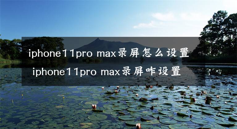 iphone11pro max录屏怎么设置 iphone11pro max录屏咋设置 苹果11pro max如何设置录屏功能
